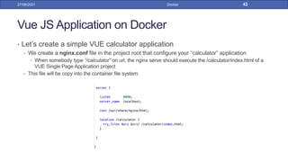 Vue JS Application on Docker
• Let’s create a simple VUE calculator application
• We create a nginx.conf file in the project root that configure your “calculator” application
• When somebody type “/calculator” on url, the nginx serve should execute the /calculator/index.html of a
VUE Single Page Application project
• This file will be copy into the container file system.
27/09/2021 Docker 43
 