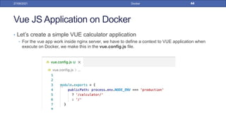 Vue JS Application on Docker
• Let’s create a simple VUE calculator application
• For the vue app work inside nginx server, we have to define a context to VUE application when
execute on Docker, we make this in the vue.config.js file.
27/09/2021 Docker 44
 