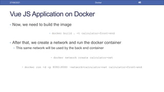 Vue JS Application on Docker
• Now, we need to build the image
• docker build . -t calculator-front-end
• After that, we create a network and run the docker container
• This same network will be used by the back end container
• docker network create calculator-net
• docker run -d -p 8080:8080 –network=calculator-net calculator-front-end
27/09/2021 Docker 46
 