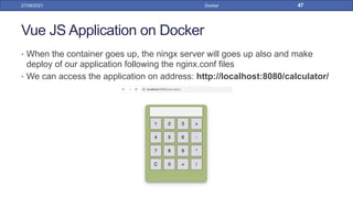 Vue JS Application on Docker
• When the container goes up, the ningx server will goes up also and make
deploy of our application following the nginx.conf files
• We can access the application on address: http://localhost:8080/calculator/
27/09/2021 Docker 47
 