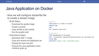 Java Application on Docker
• Now we will configure dockerfile file
to create a docker image
• Build Steps:
• Download the gradle image
• Create a workdir
• Copy all files to this workdir
• Run the gradle build
• Executions steps:
• Download JDK 11 image
• Copy and rename the application jar
• Expose the back end port
• Execute the Java application when
container goes up
27/09/2021 Docker 50
 