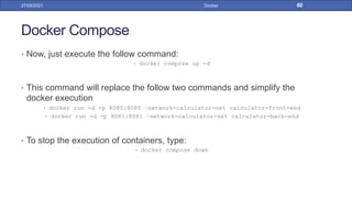 Docker Compose
• Now, just execute the follow command:
• docker compose up -d
• This command will replace the follow two commands and simplify the
docker execution
• docker run -d -p 8080:8080 –network=calculator-net calculator-front-end
• docker run -d -p 8081:8081 –network=calculator-net calculator-back-end
• To stop the execution of containers, type:
• docker compose down
27/09/2021 Docker 60
 