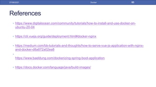 References
• https://www.digitalocean.com/community/tutorials/how-to-install-and-use-docker-on-
ubuntu-20-04
• https://cli.vuejs.org/guide/deployment.html#docker-nginx
• https://medium.com/bb-tutorials-and-thoughts/how-to-serve-vue-js-application-with-nginx-
and-docker-d8a872a02ea8
•
https://www.baeldung.com/dockerizing-spring-boot-application
• https://docs.docker.com/language/java/build-images/
27/09/2021 Docker 63
 