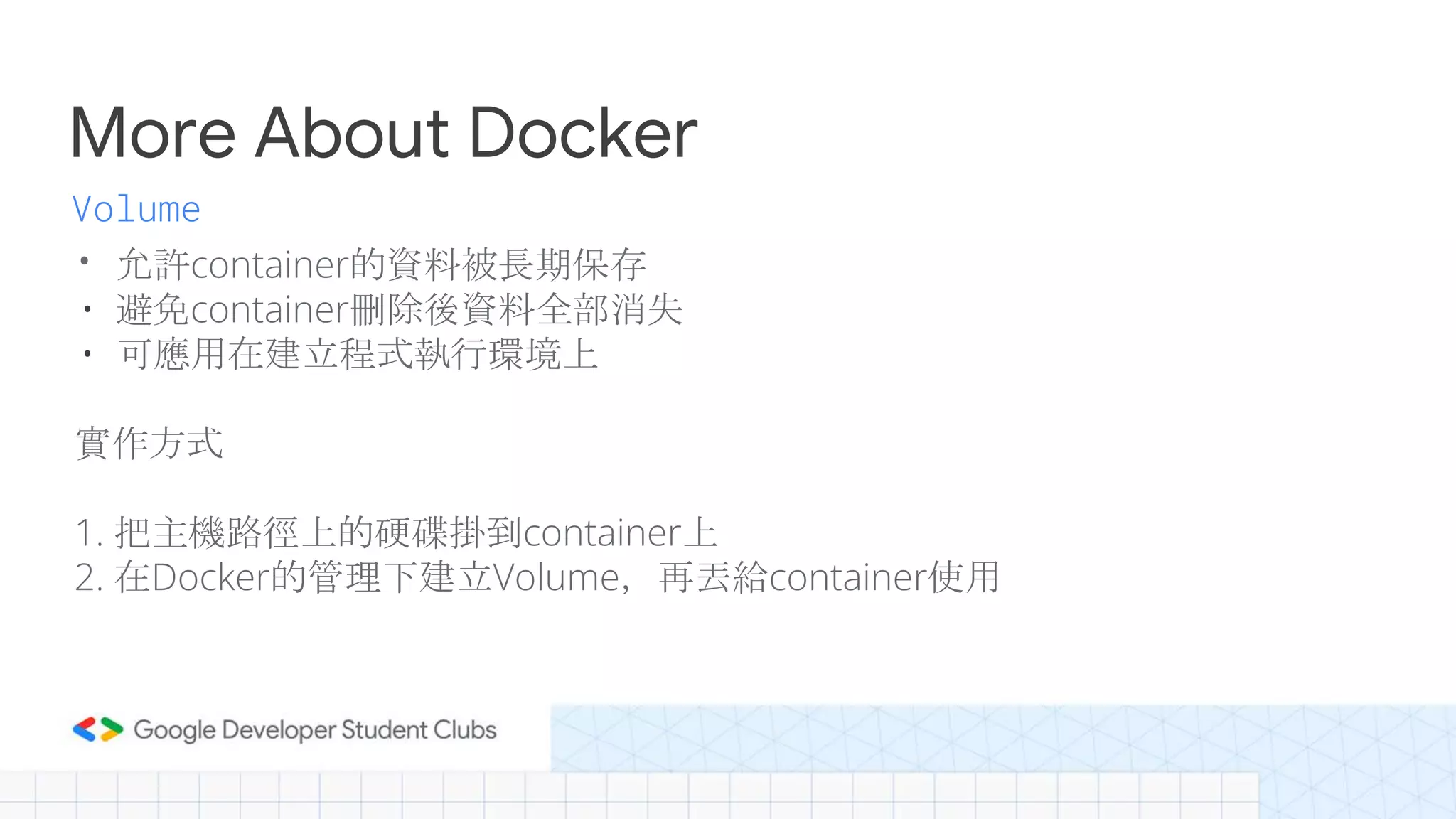 More About Docker
• 允許container的資料被長期保存
• 避免container刪除後資料全部消失
• 可應用在建立程式執行環境上
實作方式
1. 把主機路徑上的硬碟掛到container上
2. 在Docker的管理下建立Volume，再丟給container使用
Volume
 