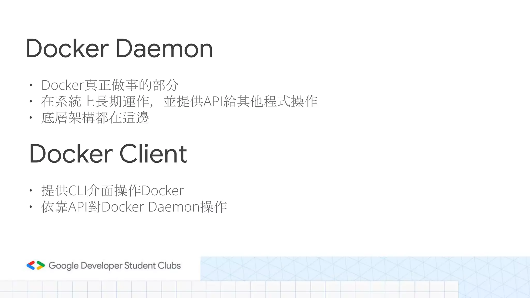 Docker Daemon
• Docker真正做事的部分
• 在系統上長期運作，並提供API給其他程式操作
• 底層架構都在這邊
Docker Client
• 提供CLI介面操作Docker
• 依靠API對Docker Daemon操作
 