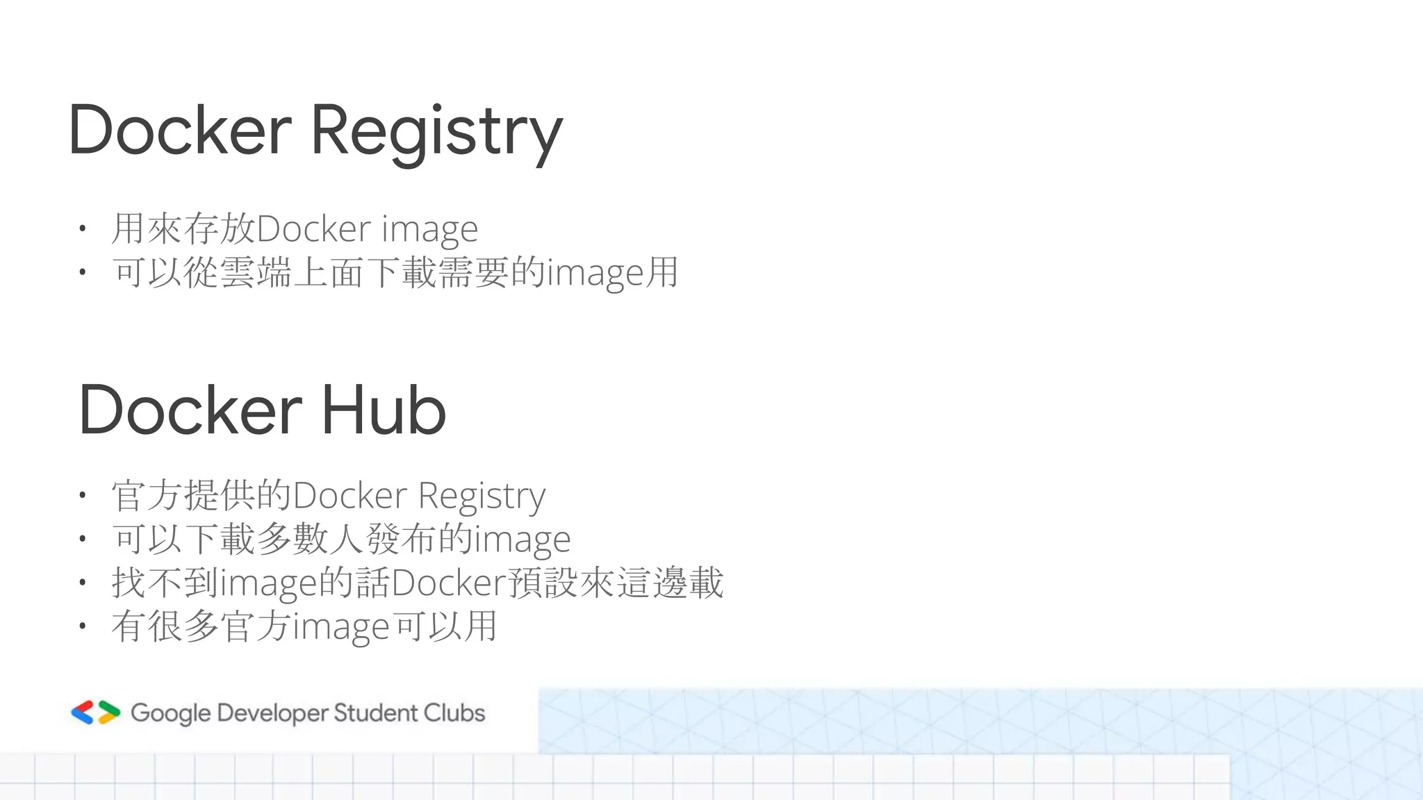 Docker Registry
• 用來存放Docker image
• 可以從雲端上面下載需要的image用
Docker Hub
• 官方提供的Docker Registry
• 可以下載多數人發布的image
• 找不到image的話Docker預設來這邊載
• 有很多官方image可以用
 
