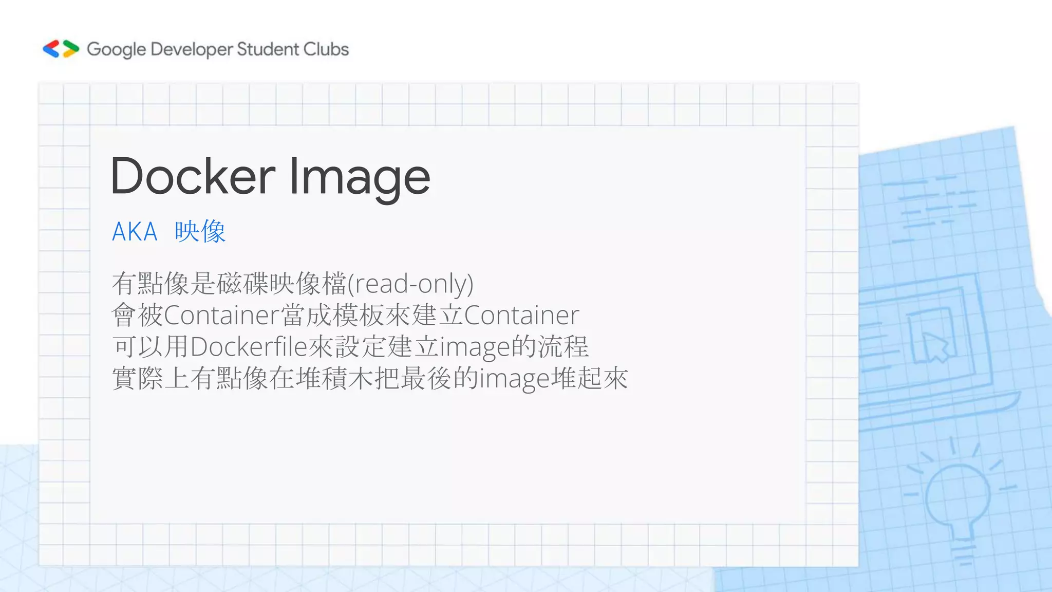 Docker Image
有點像是磁碟映像檔(read-only)
會被Container當成模板來建立Container
可以用Dockerfile來設定建立image的流程
實際上有點像在堆積木把最後的image堆起來
AKA 映像
 