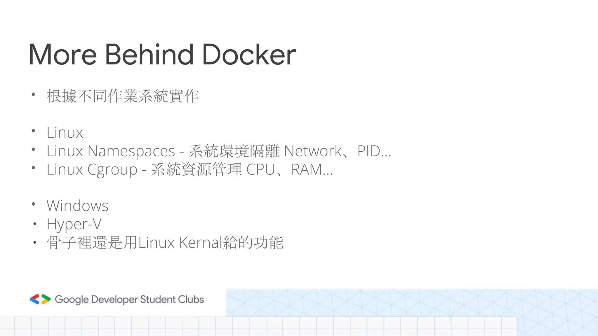 More Behind Docker
• 根據不同作業系統實作
• Linux
• Linux Namespaces - 系統環境隔離 Network、PID...
• Linux Cgroup - 系統資源管理 CPU、RAM…
• Windows
• Hyper-V
• 骨子裡還是用Linux Kernal給的功能
 