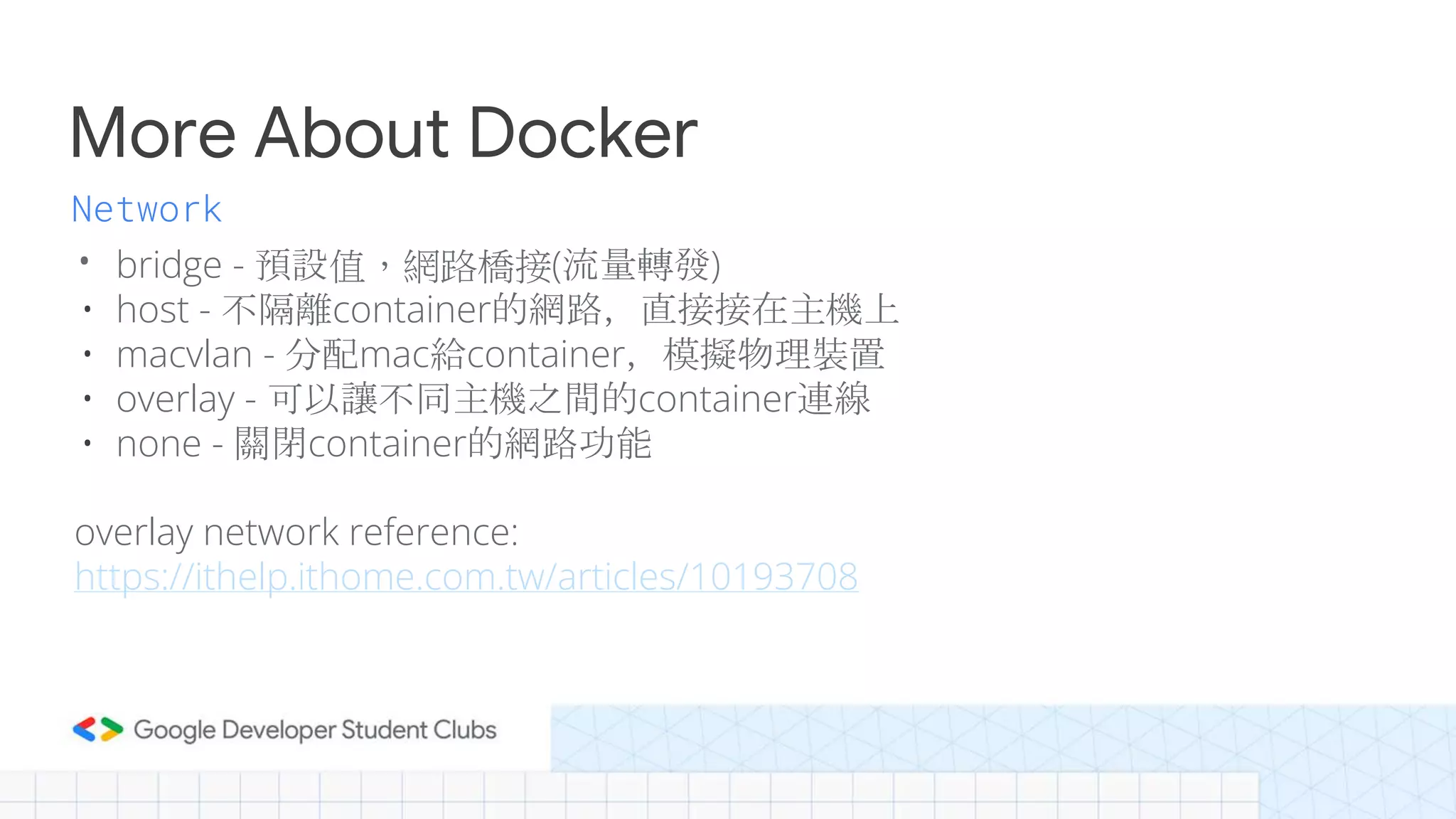 More About Docker
• bridge - 預設值，網路橋接(流量轉發)
• host - 不隔離container的網路，直接接在主機上
• macvlan - 分配mac給container，模擬物理裝置
• overlay - 可以讓不同主機之間的container連線
• none - 關閉container的網路功能
overlay network reference:
https://ithelp.ithome.com.tw/articles/10193708
Network
 
