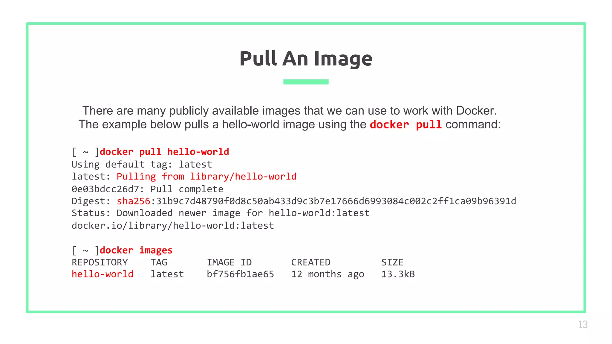 There are many publicly available images that we can use to work with Docker.
The example below pulls a hello-world image using the docker pull command:
Pull An Image
13
[ ~ ]docker pull hello-world
Using default tag: latest
latest: Pulling from library/hello-world
0e03bdcc26d7: Pull complete
Digest: sha256:31b9c7d48790f0d8c50ab433d9c3b7e17666d6993084c002c2ff1ca09b96391d
Status: Downloaded newer image for hello-world:latest
docker.io/library/hello-world:latest
[ ~ ]docker images
REPOSITORY TAG IMAGE ID CREATED SIZE
hello-world latest bf756fb1ae65 12 months ago 13.3kB
 