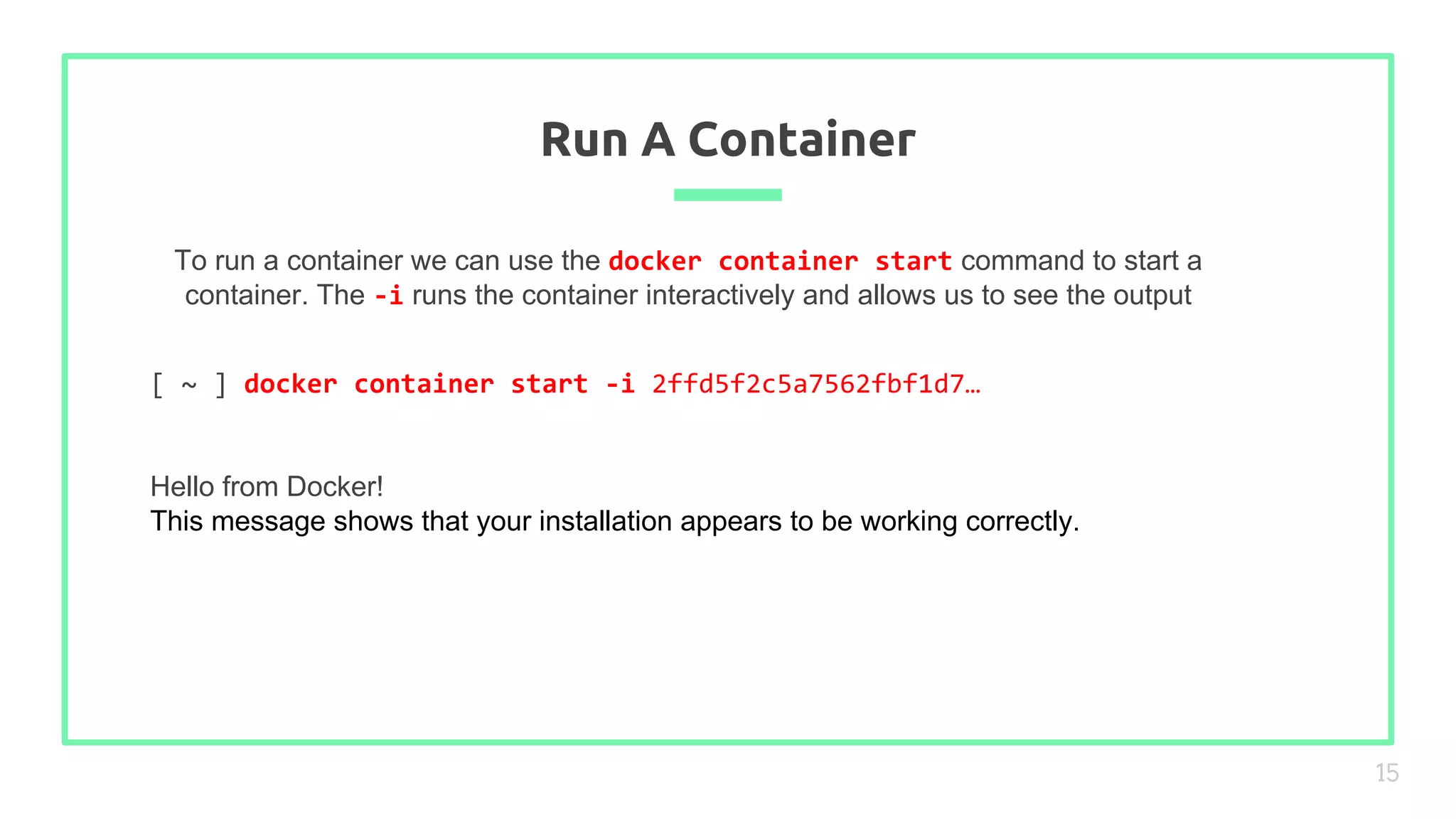 To run a container we can use the docker container start command to start a
container. The -i runs the container interactively and allows us to see the output
Run A Container
15
[ ~ ] docker container start -i 2ffd5f2c5a7562fbf1d7…
Hello from Docker!
This message shows that your installation appears to be working correctly.
 