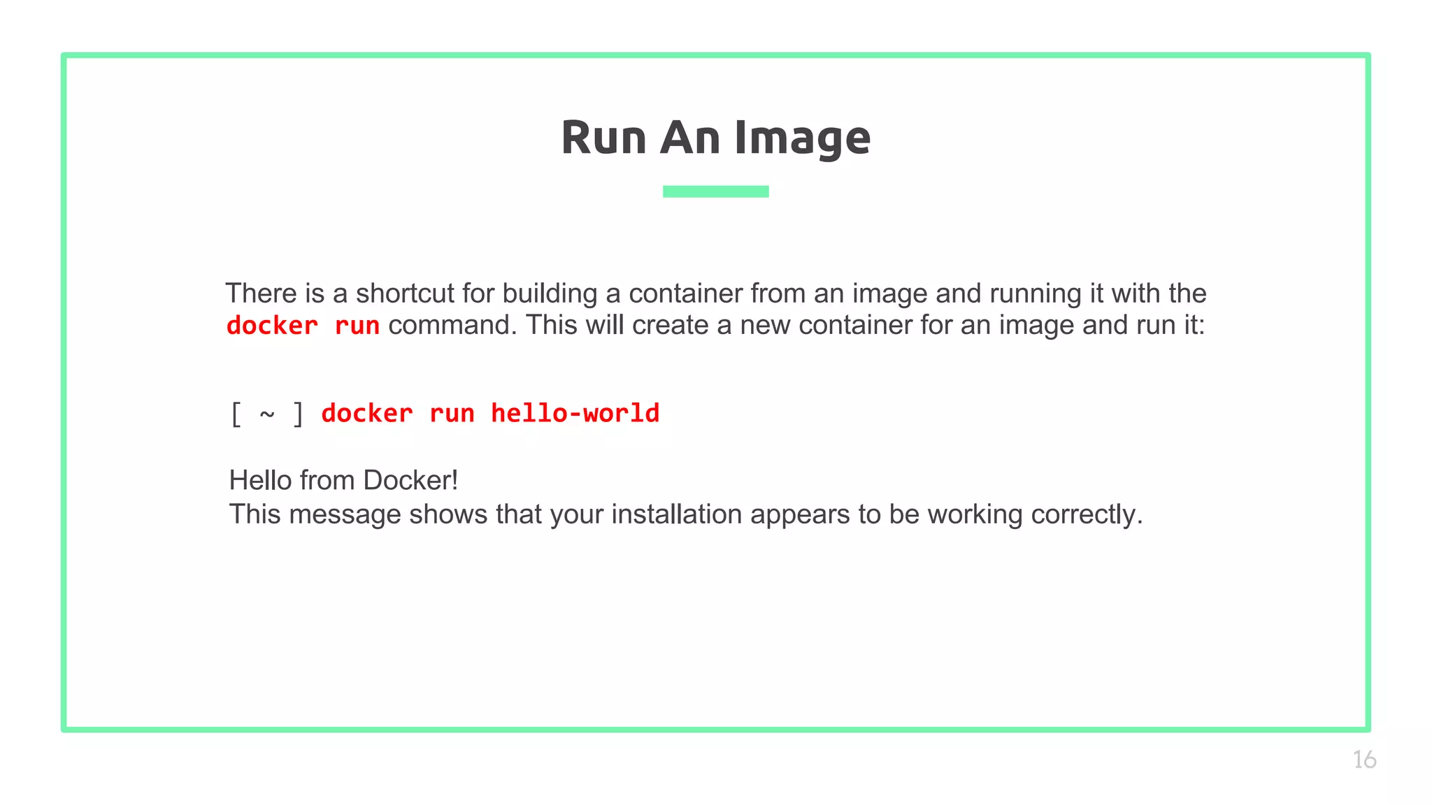 There is a shortcut for building a container from an image and running it with the
docker run command. This will create a new container for an image and run it:
Run An Image
16
[ ~ ] docker run hello-world
Hello from Docker!
This message shows that your installation appears to be working correctly.
 