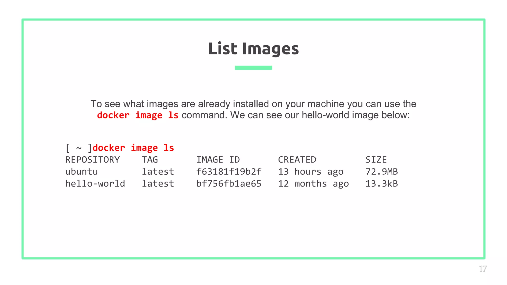 To see what images are already installed on your machine you can use the
docker image ls command. We can see our hello-world image below:
List Images
17
[ ~ ]docker image ls
REPOSITORY TAG IMAGE ID CREATED SIZE
ubuntu latest f63181f19b2f 13 hours ago 72.9MB
hello-world latest bf756fb1ae65 12 months ago 13.3kB
 