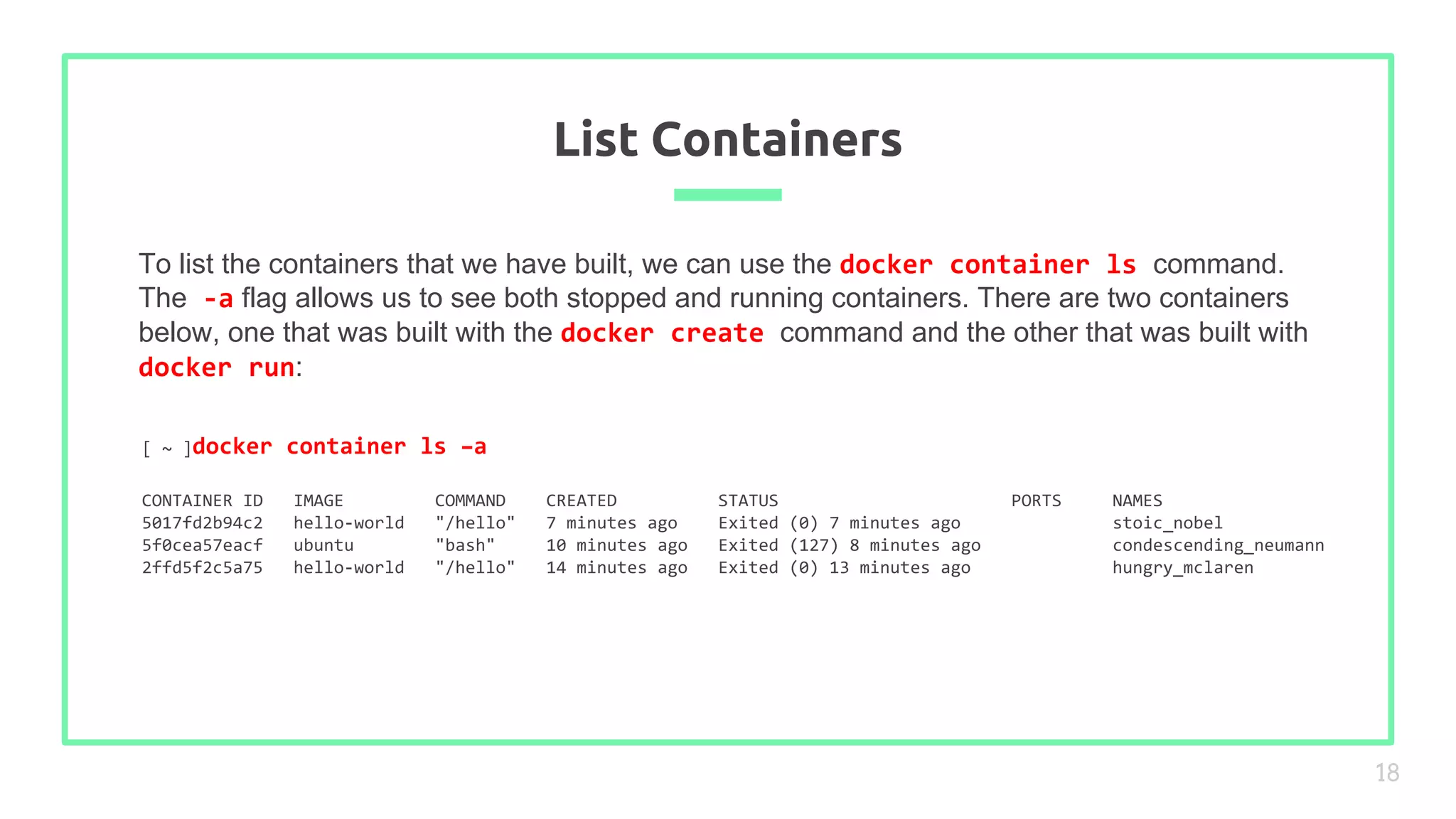 To list the containers that we have built, we can use the docker container ls command.
The -a flag allows us to see both stopped and running containers. There are two containers
below, one that was built with the docker create command and the other that was built with
docker run:
List Containers
18
[ ~ ]docker container ls –a
CONTAINER ID IMAGE COMMAND CREATED STATUS PORTS NAMES
5017fd2b94c2 hello-world "/hello" 7 minutes ago Exited (0) 7 minutes ago stoic_nobel
5f0cea57eacf ubuntu "bash" 10 minutes ago Exited (127) 8 minutes ago condescending_neumann
2ffd5f2c5a75 hello-world "/hello" 14 minutes ago Exited (0) 13 minutes ago hungry_mclaren
 