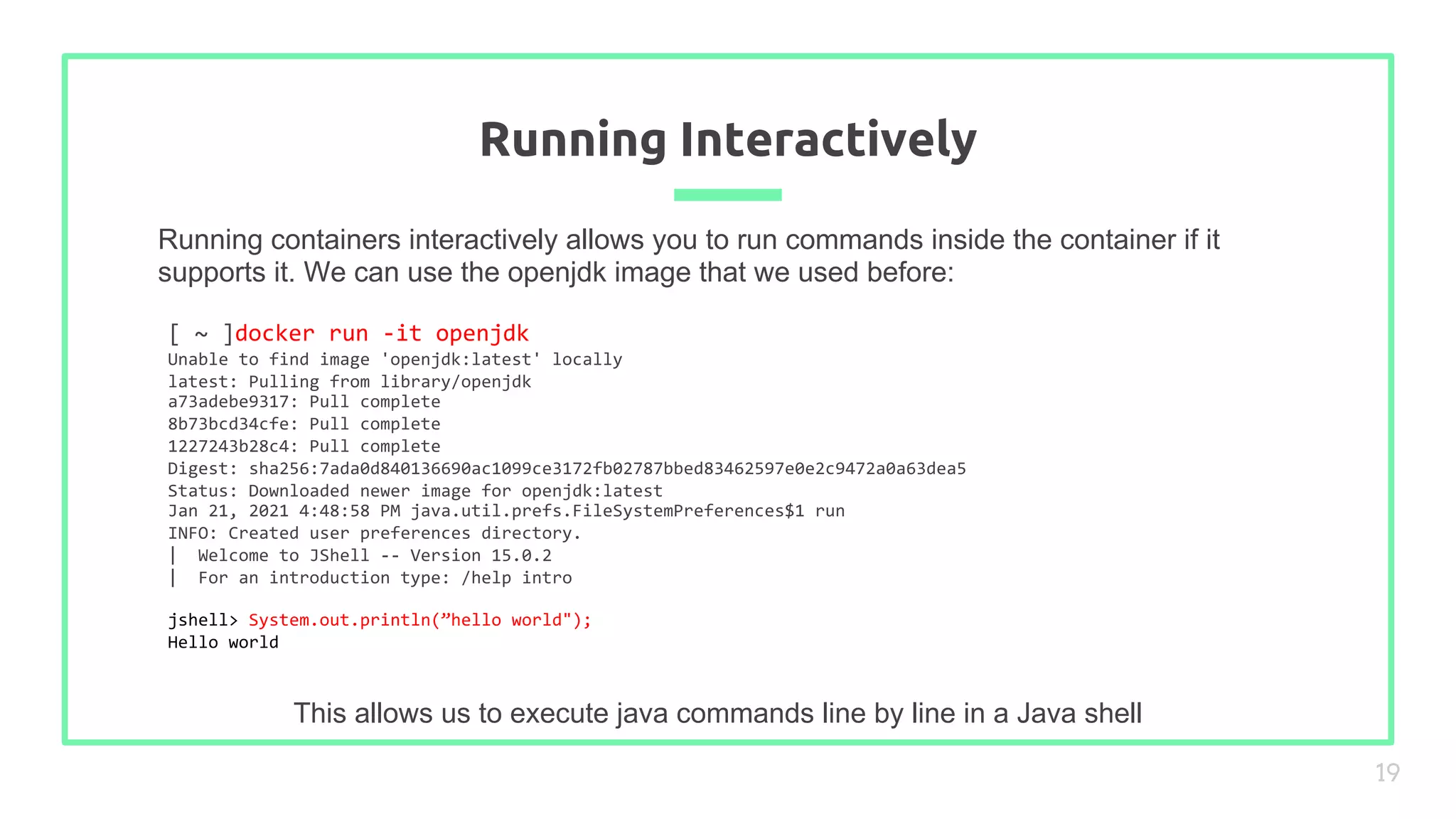 Running containers interactively allows you to run commands inside the container if it
supports it. We can use the openjdk image that we used before:
Running Interactively
19
This allows us to execute java commands line by line in a Java shell
[ ~ ]docker run -it openjdk
Unable to find image 'openjdk:latest' locally
latest: Pulling from library/openjdk
a73adebe9317: Pull complete
8b73bcd34cfe: Pull complete
1227243b28c4: Pull complete
Digest: sha256:7ada0d840136690ac1099ce3172fb02787bbed83462597e0e2c9472a0a63dea5
Status: Downloaded newer image for openjdk:latest
Jan 21, 2021 4:48:58 PM java.util.prefs.FileSystemPreferences$1 run
INFO: Created user preferences directory.
| Welcome to JShell -- Version 15.0.2
| For an introduction type: /help intro
jshell> System.out.println(”hello world");
Hello world
 