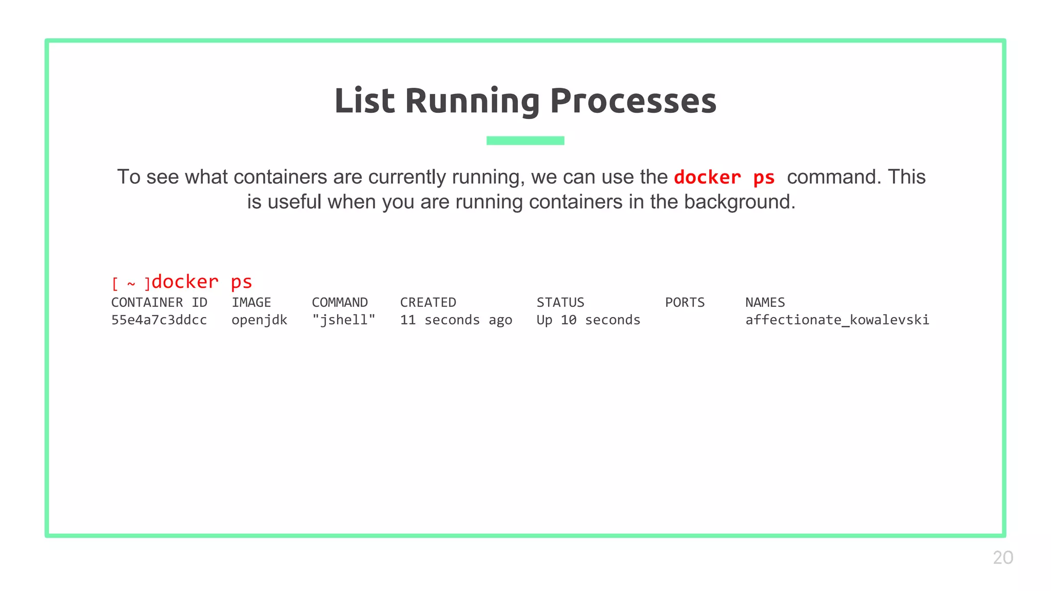 To see what containers are currently running, we can use the docker ps command. This
is useful when you are running containers in the background.
List Running Processes
20
[ ~ ]docker ps
CONTAINER ID IMAGE COMMAND CREATED STATUS PORTS NAMES
55e4a7c3ddcc openjdk "jshell" 11 seconds ago Up 10 seconds affectionate_kowalevski
 
