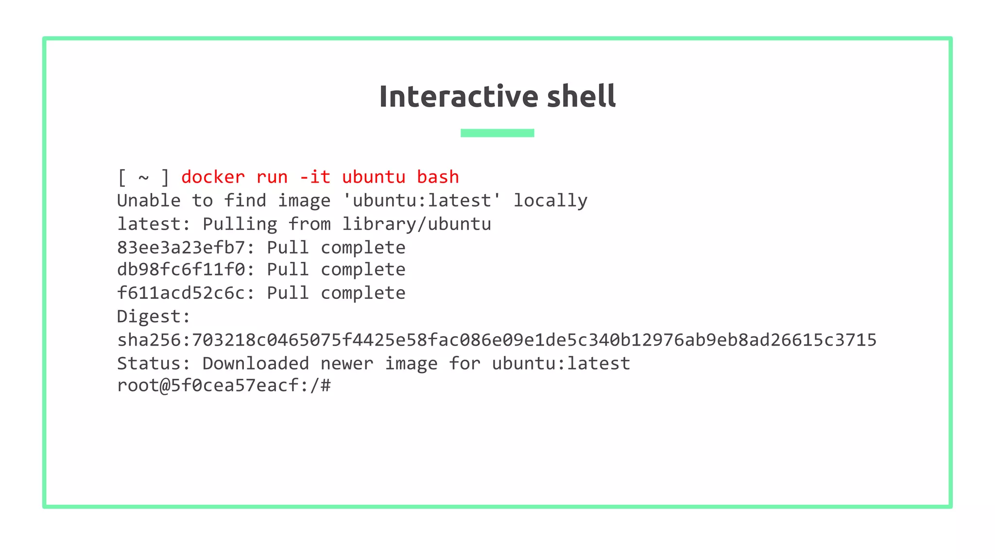 Interactive shell
[ ~ ] docker run -it ubuntu bash
Unable to find image 'ubuntu:latest' locally
latest: Pulling from library/ubuntu
83ee3a23efb7: Pull complete
db98fc6f11f0: Pull complete
f611acd52c6c: Pull complete
Digest:
sha256:703218c0465075f4425e58fac086e09e1de5c340b12976ab9eb8ad26615c3715
Status: Downloaded newer image for ubuntu:latest
root@5f0cea57eacf:/#
 