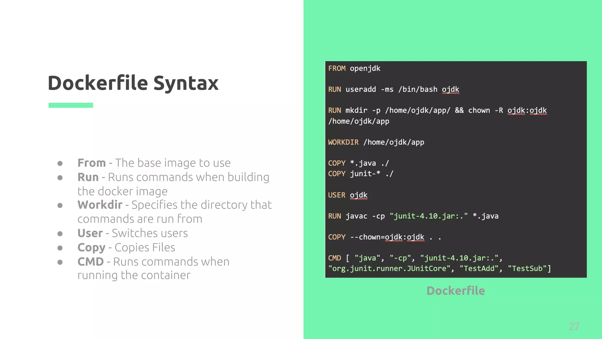 Dockerfile Syntax
27
● From - The base image to use
● Run - Runs commands when building
the docker image
● Workdir - Specifies the directory that
commands are run from
● User - Switches users
● Copy - Copies Files
● CMD - Runs commands when
running the container
Dockerfile
 