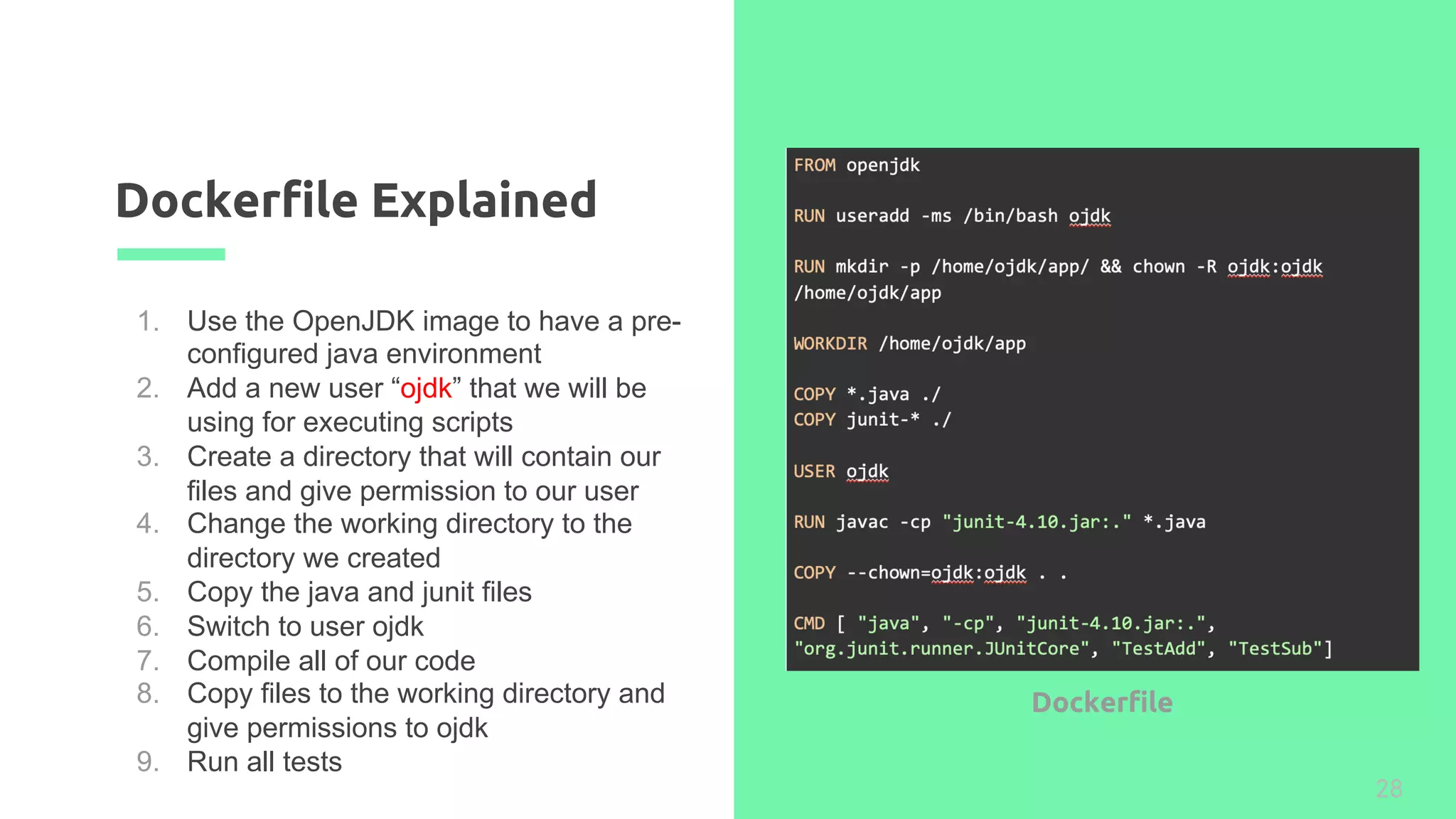 Dockerfile Explained
28
1. Use the OpenJDK image to have a pre-
configured java environment
2. Add a new user “ojdk” that we will be
using for executing scripts
3. Create a directory that will contain our
files and give permission to our user
4. Change the working directory to the
directory we created
5. Copy the java and junit files
6. Switch to user ojdk
7. Compile all of our code
8. Copy files to the working directory and
give permissions to ojdk
9. Run all tests
Dockerfile
 