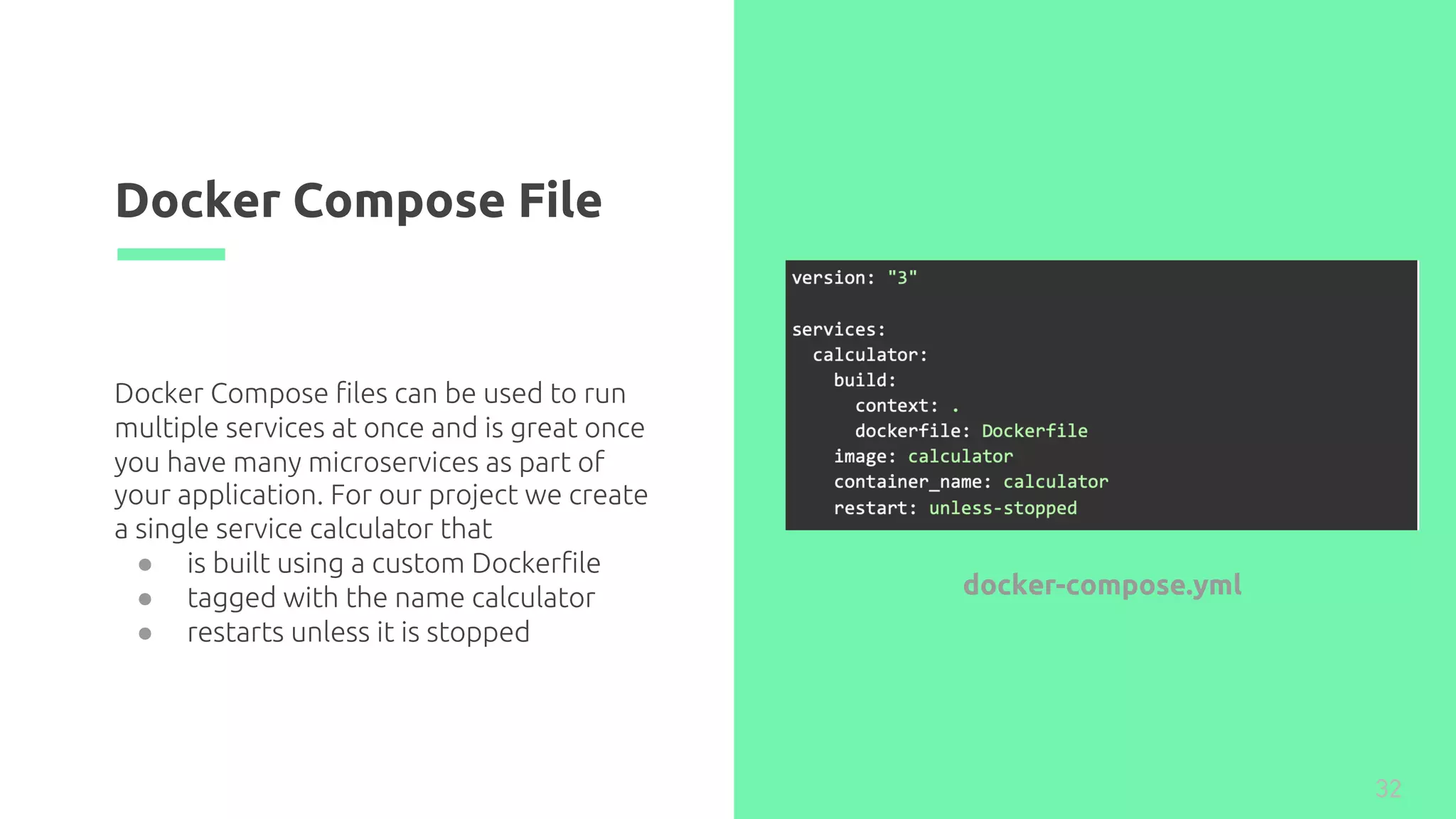 Docker Compose File
32
Docker Compose files can be used to run
multiple services at once and is great once
you have many microservices as part of
your application. For our project we create
a single service calculator that
● is built using a custom Dockerfile
● tagged with the name calculator
● restarts unless it is stopped
docker-compose.yml
 