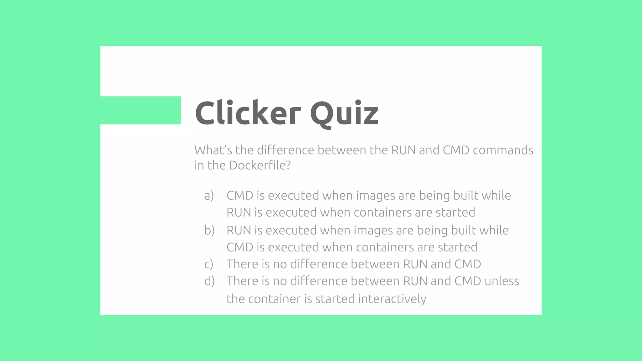 What’s the difference between the RUN and CMD commands
in the Dockerfile?
a) CMD is executed when images are being built while
RUN is executed when containers are started
b) RUN is executed when images are being built while
CMD is executed when containers are started
c) There is no difference between RUN and CMD
d) There is no difference between RUN and CMD unless
the container is started interactively
Clicker Quiz
 