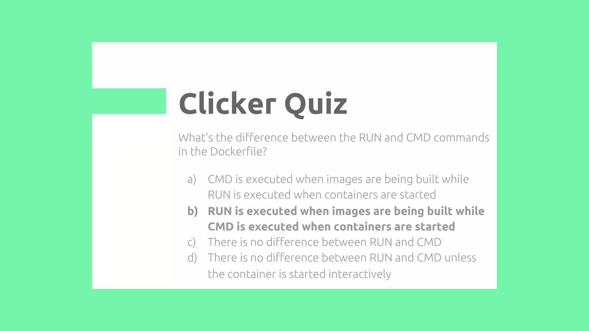 What’s the difference between the RUN and CMD commands
in the Dockerfile?
a) CMD is executed when images are being built while
RUN is executed when containers are started
b) RUN is executed when images are being built while
CMD is executed when containers are started
c) There is no difference between RUN and CMD
d) There is no difference between RUN and CMD unless
the container is started interactively
Clicker Quiz
 