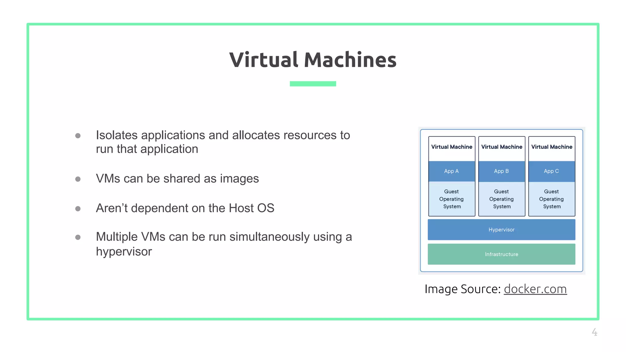 ● Isolates applications and allocates resources to
run that application
● VMs can be shared as images
● Aren’t dependent on the Host OS
● Multiple VMs can be run simultaneously using a
hypervisor
Virtual Machines
4
Image Source: docker.com
 