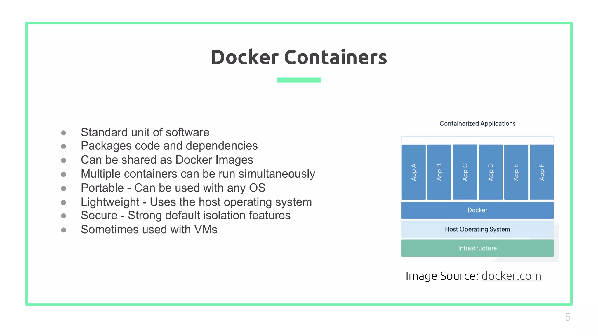 ● Standard unit of software
● Packages code and dependencies
● Can be shared as Docker Images
● Multiple containers can be run simultaneously
● Portable - Can be used with any OS
● Lightweight - Uses the host operating system
● Secure - Strong default isolation features
● Sometimes used with VMs
Docker Containers
5
Image Source: docker.com
 