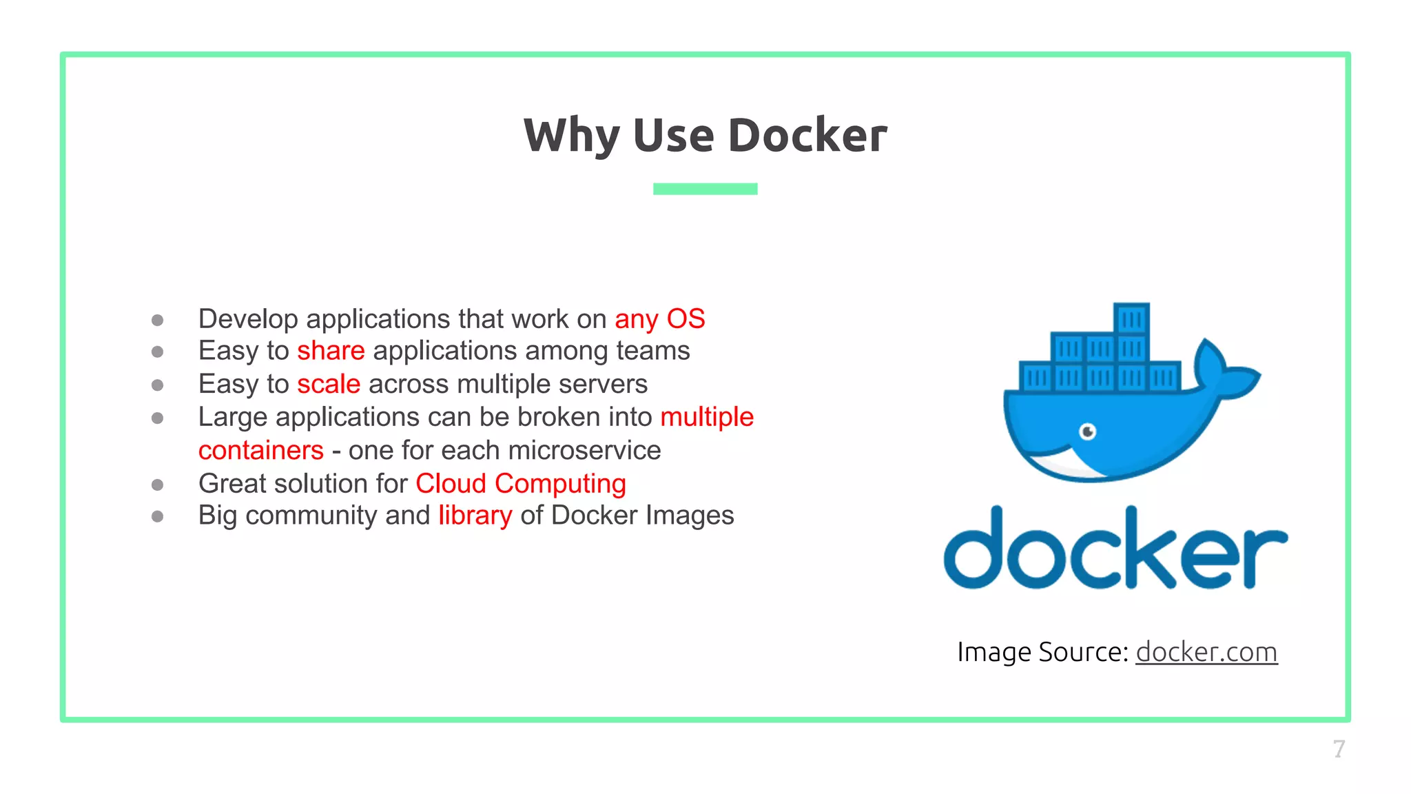 ● Develop applications that work on any OS
● Easy to share applications among teams
● Easy to scale across multiple servers
● Large applications can be broken into multiple
containers - one for each microservice
● Great solution for Cloud Computing
● Big community and library of Docker Images
Why Use Docker
7
Image Source: docker.com
 
