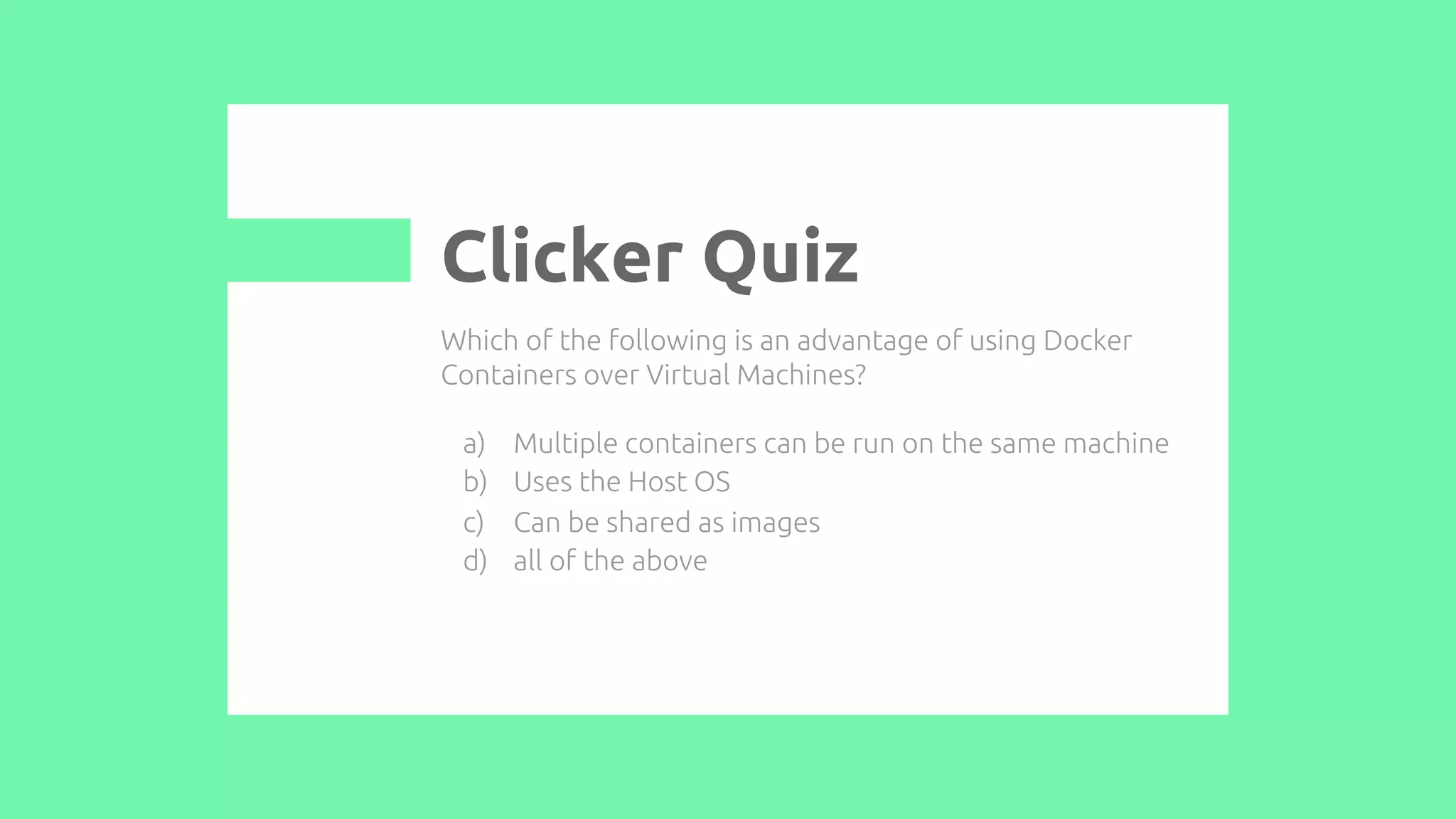 Which of the following is an advantage of using Docker
Containers over Virtual Machines?
a) Multiple containers can be run on the same machine
b) Uses the Host OS
c) Can be shared as images
d) all of the above
Clicker Quiz
 