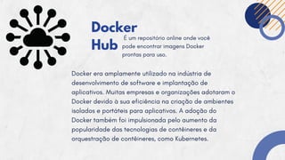 Docker
Hub
É um repositório online onde você
pode encontrar imagens Docker
prontas para uso.
Docker era amplamente utilizado na indústria de
desenvolvimento de software e implantação de
aplicativos. Muitas empresas e organizações adotaram o
Docker devido à sua eficiência na criação de ambientes
isolados e portáteis para aplicativos. A adoção do
Docker também foi impulsionada pelo aumento da
popularidade das tecnologias de contêineres e da
orquestração de contêineres, como Kubernetes.
 