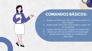 COMANDOS BÁSICOS:
docker run: Inicia um novo contêiner a partir de
uma imagem.
docker build: Cria uma nova imagem a partir de
um Dockerfile.
docker pull: Baixa uma imagem do Docker Hub.
docker ps: Lista os contêineres em execução.
docker stop: Interrompe um contêiner em
execução
1.
2.
3.
4.
5.
 