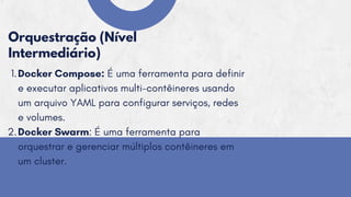 Orquestração (Nível
Intermediário)
Docker Compose: É uma ferramenta para definir
e executar aplicativos multi-contêineres usando
um arquivo YAML para configurar serviços, redes
e volumes.
Docker Swarm: É uma ferramenta para
orquestrar e gerenciar múltiplos contêineres em
um cluster.
1.
2.
 
