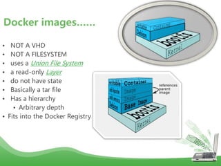• NOT A VHD
• NOT A FILESYSTEM
• uses a Union File System
• a read-only Layer
• do not have state
• Basically a tar file
• Has a hierarchy
• Arbitrary depth
• Fits into the Docker Registry
Docker images……
 