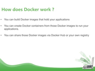 How does Docker work ?
• You can build Docker images that hold your applications
• You can create Docker containers from those Docker images to run your
applications.
• You can share those Docker images via Docker Hub or your own registry
 