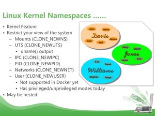 • Kernel Feature
• Restrict your view of the system
– Mounts (CLONE_NEWNS)
– UTS (CLONE_NEWUTS)
• uname() output
– IPC (CLONE_NEWIPC)
– PID (CLONE_NEWPID)
– Networks (CLONE_NEWNET)
– User (CLONE_NEWUSER)
• Not supported in Docker yet
• Has privileged/unprivileged modes today
• May be nested
Linux Kernel Namespaces ……
 