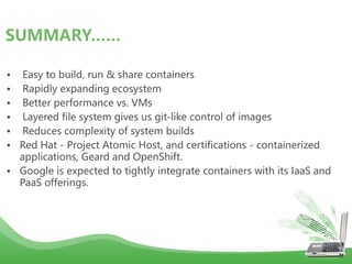 • Easy to build, run & share containers
• Rapidly expanding ecosystem
• Better performance vs. VMs
• Layered file system gives us git-like control of images
• Reduces complexity of system builds
• Red Hat - Project Atomic Host, and certifications - containerized
applications, Geard and OpenShift.
• Google is expected to tightly integrate containers with its IaaS and
PaaS offerings.
SUMMARY……
 