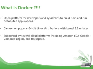 • Open platform for developers and sysadmins to build, ship and run
distributed applications
• Can run on popular 64-bit Linux distributions with kernel 3.8 or later
• Supported by several cloud platforms including Amazon EC2, Google
Compute Engine, and Rackspace.
What is Docker ?!!!
 
