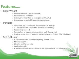 • Light-Weight
o Minimal overhead (cpu/io/network)
o Based on Linux containers
o Uses layered filesystem to save space (AUFS/LVM)
o Uses a copy-on-write filesystem to track changes
• Portable
o Can run on any Linux system that supports LXC (today).
o 0.7 release includes support for RedHat/Fedora family.
o Raspberry pi support.
o Future plans to support other container tools (lmctfy, etc.)
o Possible future support for other operating systems (Solaris, OSX, Windows?)
• Self-sufficient
o A Docker container contains everything it needs to run
o Minimal Base OS
o Libraries and frameworks
o Application code
o A docker container should be able to run anywhere that Docker can run.
Features….
 