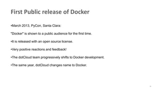 16
First Public release of Docker
•March 2013, PyCon, Santa Clara:
"Docker" is shown to a public audience for the first time.
•It is released with an open source license.
•Very positive reactions and feedback!
•The dotCloud team progressively shifts to Docker development.
•The same year, dotCloud changes name to Docker.
 
