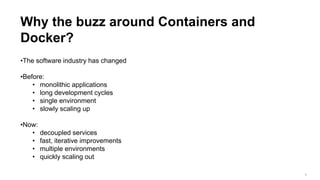 3
Why the buzz around Containers and
Docker?
•The software industry has changed
•Before:
• monolithic applications
• long development cycles
• single environment
• slowly scaling up
•Now:
• decoupled services
• fast, iterative improvements
• multiple environments
• quickly scaling out
 