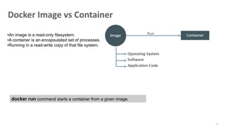 21
Docker Image vs Container
•An image is a read-only filesystem.
•A container is an encapsulated set of processes.
•Running in a read-write copy of that file system.
docker run command starts a container from a given image.
 