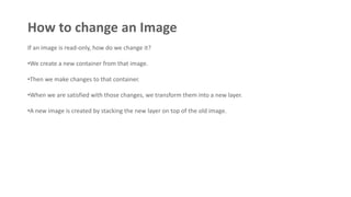 How to change an Image
If an image is read-only, how do we change it?
•We create a new container from that image.
•Then we make changes to that container.
•When we are satisfied with those changes, we transform them into a new layer.
•A new image is created by stacking the new layer on top of the old image.
 
