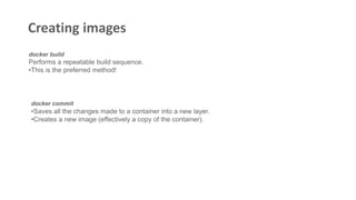 Creating images
docker build
Performs a repeatable build sequence.
•This is the preferred method!
docker commit
•Saves all the changes made to a container into a new layer.
•Creates a new image (effectively a copy of the container).
 