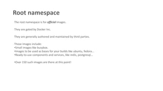 Root namespace
The root namespace is for official images.
They are gated by Docker Inc.
They are generally authored and maintained by third parties.
Those images include:
•Small images like busybox.
•Images to be used as bases for your builds like ubuntu, fedora...
•Ready-to-use components and services, like redis, postgresql...
•Over 150 such images are there at this point!
 