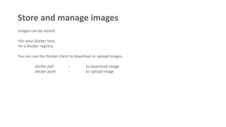 Store and manage images
Images can be stored:
•On your Docker host.
•In a Docker registry.
You can use the Docker client to download or upload images.
docker pull - to download image
docker push - to upload image
 