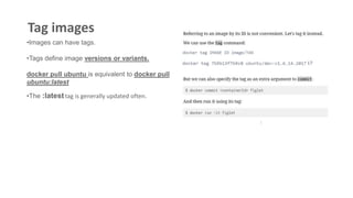 Tag images
•Images can have tags.
•Tags define image versions or variants.
docker pull ubuntu is equivalent to docker pull
ubuntu:latest
•The :latesttag is generally updated often.
 