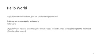35
Hello World
In your Docker environment, just run the following command:
$ docker run busybox echo hello world
hello world
(If your Docker install is brand new, you will also see a few extra lines, corresponding to the download
of the busybox image.)
 