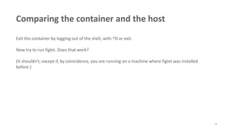 40
Comparing the container and the host
Exit the container by logging out of the shell, with ^D or exit.
Now try to run figlet. Does that work?
(It shouldn't; except if, by coincidence, you are running on a machine where figlet was installed
before.)
 
