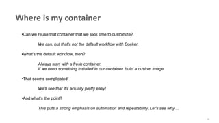 42
Where is my container
•Can we reuse that container that we took time to customize?
We can, but that's not the default workflow with Docker.
•What's the default workflow, then?
Always start with a fresh container.
If we need something installed in our container, build a custom image.
•That seems complicated!
We'll see that it's actually pretty easy!
•And what's the point?
This puts a strong emphasis on automation and repeatability. Let's see why ...
 